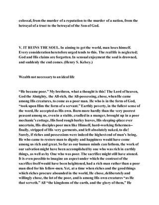 colossal, from the murder of a reputation to the murder of a nation, from the
betrayal of a trust to the betrayal of the Son of God.
V. IT RUINS THE SOUL. In aiming to getthe world, man loses himself.
Every considerationheretofore urged tends to this. The reallife is neglected;
God and His claims are forgotten. In sensualenjoyment the soul is drowned,
and suddenly the end comes. (Henry S. Kelsey.)
Wealth not necessaryto an ideal life
“He became poor.” My brethren, what a thought is this! The Lord of heaven,
God the Almighty, the All-rich, the All-possessing, chose, whenHe came
among His creatures, to come as a poor man. He who is in the form of God,
“took upon Him the form of a servant.” Earthly poverty, in the fullest sense of
the word, He acceptedas His own. Born more hardly than the very poorest
peasantamong us, evenin a stable, cradled in a manger, brought up in a poor
mechanic’s cottage, His food rough barley loaves, His sleeping-place ever
uncertain, His disciples poor men like Himself, hard-working fishermen--
finally, stripped of His very garments, and left absolutely naked, to die!
Surely, if riches and possessions were indeedthe highestend of man’s being,
He who came to restore man to dignity and happiness would have come
among us rich and great. So far as our human minds can fathom, the work of
our salvationmight have been accomplishedby one who was rich in earthly
things, as well as by One who was poor. The sacrifice might still have atoned.
It is even possible to imagine an aspectunder which the contrastof the
sacrifice itselfwould have been heightened, had a rich man rather than a poor
man died for his fellow-men. Yet, at a time when riches and the goodthings
which riches procure abounded in the world, He chose, deliberatelyand
willingly chose, the lot of the poor, and is among His own creatures “as He
that serveth.” All “the kingdoms of the earth, and the glory of them,” He
 
