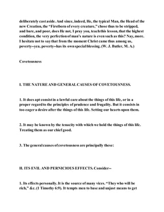 deliberately castaside. And since, indeed, He, the typical Man, the Head of the
new Creation, the “Firstborn of every creature,” chose thus to be stripped,
and bare, and poor, does He not, I pray you, teachthis lesson, that the highest
condition, the very perfectionof man’s nature is even such as this? Nay, more.
I hesitate not to saythat from the moment Christ came thus among us,
poverty--yea, poverty--has its ownspecialblessing. (W. J. Butler, M. A.)
Covetousness
I. THE NATURE AND GENERALCAUSES OF COVETOUSNESS.
1. It does apt consistin a lawful care about the things of this life, or in a
proper regardto the principles of prudence and frugality. But it consists in
too eagera desire after the things of this life. Setting our hearts upon them.
2. It may be known by the tenacity with which we hold the things of this life.
Treating them as our chief good.
3. The generalcauses ofcovetousness are principally these:
II. ITS EVIL AND PERNICIOUS EFFECTS. Consider--
1. Its effects personally. It is the source of many vices. “Theywho will be
rich,” &c. (1 Timothy 6:9). It tempts men to base and unjust means to get
 