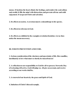 money. It hardens the heart, blunts the feedings, and renders the soul callous
and sordid. It fills the mind with distraction, and prevents all true and solid
enjoyment. It keeps outChrist and salvation.
2. Its effects on society. A covetous man is a misanthrope to his species.
3. Its effects in reference to God.
4. Its effects as exhibited in the examples revelation furnishes. Let us then
notice the means necessary.
III. FOR ITS PREVENTION AND CURE.
1. Serious considerationofthe shortness and uncertainty of life. How madlike,
inordinately to love what must so shortly be takenfrom us!
2. A reflectionon our responsibility to God for all we possess. Stewards. Day
of reckoning will arrive, Godwill judge us. All give an account, and receive
according as our works shall be.
3. A renewalof our hearts by the grace and Spirit of God.
4. Imitation of Christ’s blessedexample.
 