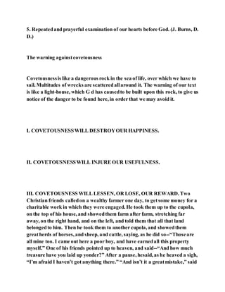 5. Repeatedand prayerful examination of our hearts before God. (J. Burns, D.
D.)
The warning againstcovetousness
Covetousnessis like a dangerous rock in the sea of life, over which we have to
sail. Multitudes of wrecks are scatteredallaround it. The warning of our text
is like a light-house, which G d has causedto be built upon this rock, to give us
notice of the danger to be found here, in order that we may avoid it.
I. COVETOUSNESSWILL DESTROYOUR HAPPINESS.
II. COVETOUSNESSWILL INJURE OUR USEFULNESS.
III. COVETOUSNESS WILL LESSEN, OR LOSE, OUR REWARD. Two
Christian friends calledon a wealthy farmer one day, to getsome money for a
charitable work in which they were engaged. He took them up to the cupola,
on the top of his house, and showedthem farm after farm, stretching far
away, on the right hand, and on the left, and told them that all that land
belongedto him. Then he took them to another cupola, and showedthem
greatherds of horses, and sheep, and cattle, saying, as he did so--“Thoseare
all mine too. I came out here a poor boy, and have earnedall this property
myself.” One of his friends pointed up to heaven, and said--“And how much
treasure have you laid up yonder?” After a pause, hesaid, as he heaved a sigh,
“I’m afraid I haven’t got anything there.” “And isn’t it a greatmistake,” said
 