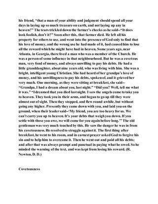 his friend, “that a man of your ability and judgment should spend all your
days in laying up so much treasure on earth, and not laying up any in
heaven?” The tears trickled down the farmer’s cheeks as he said--“It does
look foolish, don’t it?” Soonafter this, that farmer died. He left all his
property for others to use, and went into the presence ofGod only to find that
his love of money, and the wrong use he had made of it, had causedhim to lose
all the reward which he might have had in heaven. Some years ago, near
Atlanta, in Georgia, there lived a man who was a member of the Church. He
was a personof some influence in that neighbourhood. But he was a covetous
man, very fond of money, and always unwilling to pay his debts. He had a
little granddaughter, about nine years old, who was living with him. She was a
bright, intelligent young Christian. She had heard of her grandpa’s love of
money, and his unwillingness to pay his debts, spokenof, and it grieved her
very much. One morning, as they were sitting at breakfast, she said--
“Grandpa, I had a dream about you, last night.” “Did you? Well, tell me what
it was.” “Idreamed that you died lastnight. I saw the angels come to take you
to heaven. They took you in their arms, and began to go up till they were
almost out of sight. Then they stopped, and flew round awhile, but without
going any higher. Presently they came down with you, and laid you on the
ground, when their leadersaid--‘My friend, you are too heavy for us. We
can’t carry you up to heaven. It’s your debts that weighyou down. If you
settle with those you owe, we will come for you againbefore long.’” The old
gentleman was very much touched by this. He saw the danger he was in from
his covetousness. He resolvedto struggle againstit. The first thing after
breakfast, he went to his room, and in earnestprayer askedGod to forgive his
sin and to help him to overcome it. Then he went out and paid all his debts;
and after that was always prompt and punctual in paying what he owed. So he
minded the warning of the text, and was kept from losing his reward. (R.
Newton, D. D.)
Covetousness
 