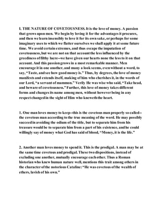 I. THE NATURE OF COVETOUSNESS. It is the love of money. A passion
that grows upon men. We begin by loving it for the advantages it procures,
and then we learn insensibly to love it for its own sake, orperhaps for some
imaginary uses to which we flatter ourselves we shall apply it at some future
time. We avoid certain extremes, and thus escape the imputation of
covetousness,but we are not on that accountthe less influenced by the
greediness offilthy lucre--we have given our hearts none the less to it on that
account. And this passiongrows in a most remarkable manner. Men
encourage it in one another, and many a look seems, evenwithout a word, to
say, “Taste, andsee how goodmoney is.” Thus, by degrees, the love of money
manifests and extends itself, making of him who cherishes it, in the words of
our Lord, “a servant of mammon.” Verily He was wise who said, “Take head,
and beware of covetousness.”Further, this love of money takes different
forms and changes its name among men, without howeverbeing in any
respectchangedin the sight of Him who kneweththe heart.
1. One man loves money to keep--this is the covetous man properly so called--
the covetous man according to the true meaning of the word. He may possibly
succeedin avoiding the odium of the title, but to separate him from his
treasure would be to separate him from a part of his existence, andhe could
willingly say of money what God has said of blood, “Money, it is the life.”
2. Another man loves money to spend it. This is the prodigal. A man may be at
the same time covetous and prodigal. These two dispositions, instead of
excluding one another, mutually encourage eachother. Thus a Roman
historian who knew human nature well, mentions this trait among others in
the characterofthe notorious Cataline:“He was covetous ofthe wealth of
ethers, lavish of his own.”
 