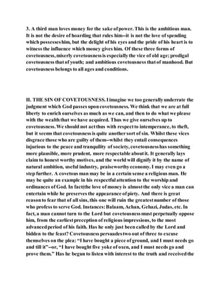 3. A third man loves money for the sake ofpower. This is the ambitious man.
It is not the desire of hoarding that rules him--it is not the love of spending
which possesseshim, but the delight of his eyes and the pride of his heart is to
witness the influence which money gives him. Of these three forms of
covetousness,miserly covetousnessis especiallythe vice of old age;prodigal
covetousness thatof youth; and ambitious covetousness thatof manhood. But
covetousness belongs to all ages and conditions.
II. THE SIN OF COVETOUSNESS. Iimagine we too generallyunderrate the
judgment which God passes uponcovetousness. We think that we are at full
liberty to enrich ourselves as much as we can, and then to do what we please
with the wealththat we have acquired. Thus we give ourselves up to
covetousness.We should not actthus with respectto intemperance, to theft,
but it seems that covetousness is quite anothersort of sin. Whilst these vices
disgrace those who are guilty of them--whilst they entail consequences
injurious to the peace and tranquility of society, covetousnesshas something
more plausible, more prudent, more respectable aboutit. It generally lays
claim to honest worthy motives, and the world will dignify it by the name of
natural ambition, useful industry, praiseworthyeconomy. I may even go a
step further. A covetous man may be in a certain sense a religious man. He
may be quite an example in his respectfulattention to the worship and
ordinances of God. In fact(the love of money is almostthe only vice a man can
entertain while he preserves the appearance ofpiety. And there is great
reasonto fear that of all sins, this one will ruin the greatestnumber of those
who profess to serve God. Instances:Balaam, Achan, Gehazi, Judas, etc. In
fact, a man cannot turn to the Lord but covetousnessmust perpetually oppose
him, from the earliestpreception of religious impressions, to the most
advancedperiod of his faith. Has he only just been called by the Lord and
bidden to the feast? Covetousness persuadestwo out of three to excuse
themselves on the plea: “I have bought a piece of ground, and I must needs go
and till it”--or, “I have bought five yoke of oxen, and I must needs go and
prove them.” Has he begun to listen with interest to the truth and receivedthe
 