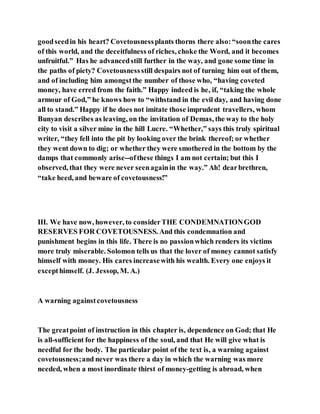goodseedin his heart? Covetousnessplants thorns there also:“soonthe cares
of this world, and the deceitfulness of riches, choke the Word, and it becomes
unfruitful.” Has he advancedstill further in the way, and gone some time in
the paths of piety? Covetousnessstill despairs not of turning him out of them,
and of including him amongstthe number of those who, “having coveted
money, have erred from the faith.” Happy indeed is he, if, “taking the whole
armour of God,” he knows how to “withstand in the evil day, and having done
all to stand.” Happy if he does not imitate those imprudent travellers, whom
Bunyan describes as leaving, on the invitation of Demas, the way to the holy
city to visit a silver mine in the hill Lucre. “Whether,” says this truly spiritual
writer, “they fell into the pit by looking over the brink thereof; or whether
they went down to dig; or whether they were smothered in the bottom by the
damps that commonly arise--ofthese things I am not certain; but this I
observed, that they were never seenagainin the way.” Ah! dearbrethren,
“take heed, and beware of covetousness!”
III. We have now, however, to considerTHE CONDEMNATIONGOD
RESERVES FOR COVETOUSNESS. And this condemnation and
punishment begins in this life. There is no passionwhich renders its victims
more truly miserable. Solomon tells us that the lover of money cannot satisfy
himself with money. His cares increasewith his wealth. Every one enjoys it
excepthimself. (J. Jessop, M. A.)
A warning againstcovetousness
The greatpoint of instruction in this chapter is, dependence on God; that He
is all-sufficient for the happiness of the soul, and that He will give what is
needful for the body. The particular point of the text is, a warning against
covetousness;and never was there a day in which the warning was more
needed, when a most inordinate thirst of money-getting is abroad, when
 
