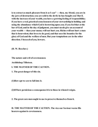 is to extract as much pleasure from it as I can" — then, my friend, you are in
the jaws of destruction; you are sold to the devil; he has bought you! But if,
with the increase ofyour wealth, you have a growing feeling of responsibility;
if you have a real, practicalconsciousnessofyour stewardship in holding and
using the abundance which God is bestowing upon you; if you feelthat at the
bar of God, and in the day of judgment, you must needs give an accountof
your wealth — then your money will not hurt you. Riches will not hurt a man
that is benevolent, that loves to do good, and that uses his bounties for the
glory of God and the welfare of men. But your temptations are in the other
direction. I beseechofyou, beware.
(H. W. Beecher.)
The nature and evil of covetousness
Archbishop Tillotson.
I. THE MANNER OF THE CAUTION.
1. The great dangerof this sin.
(1)How apt we are to fall into it.
(2)Of how pernicious a consequenceit is to those in whom it reigns.
2. The great care men ought to use to preserve themselves from it.
II. THE MATTER OF THE CAUTION. The vice our Saviour warns His
hearers againstis covetousness.
 