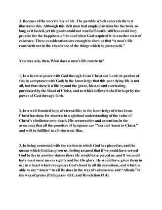 3. Becauseofthe uncertainty of life. The parable which succeedsthe text
illustrates this. Although this rich man had ample provision for the body so
long as it lasted, yet his goods could not ward off death; still less could they
provide for the happiness of the soul when God required it in another state of
existence. These considerationsare enoughto show us that “a man’s life
consistethnot in the abundance of the things which he possesseth.”
You may ask, then, What does a man’s life consistin?
1. In a heart at peace with God through Jesus Christour Lord; in pardon of
sin; in acceptancewith God; in the knowledge thatthis poor dying life is not
all, but that there is a life beyond the grave, blessedand everlasting,
purchased by the blood of Christ, and to which believers shall be kept by the
powerof God through faith.
2. In a well-founded hope of eternallife; in the knowledge ofwhat Jesus
Christ has done for sinners; in a spiritual understanding of the value of
Christ’s obedience unto death, His resurrectionand ascension;in the
assurance thatall the promises of Scripture are “Yea and Amen in Christ,”
and will be fulfilled to all who trust Him.
3. In being contented with the station in which Godhas placed us, and the
means which God has given us, feeling assuredthat if we could have served
God better in anotherstation there He would have placed us, and if we could
have used more means rightly and for His glory, He would have given them to
us; in a heart which recognizes God’s hand in all dispensations, and which is
able to say “Amen “ to all He does in the way of submission, and “Alleuia” in
the wayof praise (Philippians 4:11, and Revelation19:4).
 