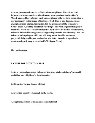 4. In an earnestdesire to serve God and our neighbour. There is no real
happiness without a desire and endeavourto do goodand to obey God’s
Word; and, as I have already said, our usefulness will ever be in proportion to
our conformity to the image of the Son of God. This is true happiness: not
exemption from trial and discipline, but the assurance ofthe sympathy of
Christ under it, and the belief that “all things shall work togetherfor goodto
them that love God”--the confidence that my Father, the Father who loves me,
rules all. This will be the greatestsafeguardagainstthe love of money, and the
crimes which spring out of it; this will keepa man humble, moderate,
prayerful, holy, and happy, and enable him better to resist temptation in
whatevershape it may presentitself. (W. Reeve, M. A.)
On covetousness
I. CAUSES OF COVETOUSNESS.
1. A corrupt and perverted judgment. We form a false opinion of the world,
and think more highly of it than it merits.
2. Distrust of the providence of God.
3. Involving ourselves too much in the world.
4. Neglecting to look at things unseen and eternal.
 