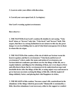 3. Learn to order your affairs with discretion.
4. Castall your cares upon God. (S. Lavington.)
Our Lord’s warning againstcovetousness
Here observe--
1. THE MANNER of our Lord’s caution; He doubles it; not saying, “Take
heed” alone, or “beware”only; but, “Take heed,” and “beware”both. This
argues, that there is a strong inclination in our natures to this sin; the great
danger we are in of falling into it, and of what fatal consequence it is to them
in whom this sin reigns.
2. THE MATTER of the caution, of the sin of which our Saviour warns his
hearers against, and that is covetousness:“Takeheed, and beware of
covetousness”;where, under the name and notion of covetousness, our
Saviour doth not condemn a provident care for the things of this life, nor a
regular industry and diligence for obtaining of them, nor every degree of love
and affectionto them; but by covetousnessis to be understood an eagerand
insatiable desire after the things of this life, or using unjust ways and means to
get or increase anestate;seeking the things of this life, with the neglectof
things infinitely better, and placing their chief happiness in riches.
3. THE REASON of this caution; “because a man’s life consistethnot in the
abundance of the things which he possesseth.” Human life is sustainedby a
little; therefore abundance is not necessary, eitherto the support or comfort
 