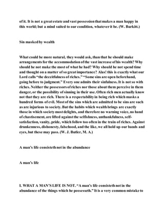 of it. It is not a greatestate and vast possessionthatmakes a man happy in
this world; but a mind suited to our condition, whateverit be. (W. Burkitt.)
Sin maskedby wealth
What could be more natural, they would ask, than that he should make
arrangements for the accommodationofthe vast increase ofhis wealth? Why
should he not make the most of what he had? Why should he not spend time
and thought on a matter of so greatimportance? Alas! this is exactlywhat our
Lord calls “the deceitfulness of riches.” “Some sins are open beforehand,
going before to judgment.” Every one admits their sinfulness. It is not so with
riches. Neither the possessorsofriches nor those about them perceive in them
danger, or the possibility of sinning in their use. Often rich men actually know
not that they are rich. There is a respectabilityin being rich which masks a
hundred forms of evil. Mostof the sins which are admitted to be sins are such
as are injurious to society. But the habits which wealthbrings are exactly
those in which societymostdelights, and therefore no warning voice, no hand
of chastisement, are lifted againstthe selfishness, unthankfulness, self-
satisfaction, vanity, pride, which follow too often in the train of riches. Against
drunkenness, dishonesty, falsehood, and the like, we all hold up our bands and
eyes, but these may pass. (W. J. Butler, M. A.)
A man’s life consistethnot in the abundance
A man’s life
I. WHAT A MAN’S LIFE IS NOT. “A man’s life consistethnot in the
abundance of the things which he possesseth.” It is a very common mistake to
 