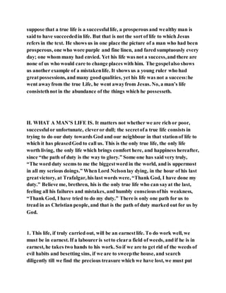 suppose that a true life is a successfullife, a prosperous and wealthy man is
said to have succeededin life. But that is not the sort of life to which Jesus
refers in the text. He shows us in one place the picture of a man who had been
prosperous, one who wore purple and fine linen, and fared sumptuously every
day; one whom many had envied. Yet his life was not a success,and there are
none of us who would care to change places with him. The gospelalso shows
us another example of a mistakenlife. It shows us a young ruler who had
greatpossessions, and many goodqualities, yet his life was not a success:he
went awayfrom the true Life, he went awayfrom Jesus. No, a man’s life
consistethnot in the abundance of the things which he possesseth.
II. WHAT A MAN’S LIFE IS. It matters not whether we are rich or poor,
successfulor unfortunate, cleveror dull; the secretofa true life consists in
trying to do our duty towards God and our neighbour in that stationof life to
which it has pleasedGod to call us. This is the only true life, the only life
worth living, the only life which brings comfort here, and happiness hereafter,
since “the path of duty is the way to glory.” Some one has said very truly,
“The word duty seems to me the biggestword in the world, and is uppermost
in all my serious doings.” When Lord Nelsonlay dying, in the hour of his last
greatvictory, at Trafalgar, his last words were, “Thank God, I have done my
duty.” Believe me, brethren, his is the only true life who can sayat the last,
feeling all his failures and mistakes, and humbly consciousofhis weakness,
“Thank God, I have tried to do my duty.” There is only one path for us to
tread in as Christian people, and that is the path of duty marked out for us by
God.
1. This life, if truly carried out, will be an earnestlife. To do work well, we
must be in earnest. If a labourer is setto cleara field of weeds, and if he is in
earnest, he takes two hands to his work. So if we are to get rid of the weeds of
evil habits and besetting sins, if we are to sweepthe house, and search
diligently till we find the precious treasure which we have lost, we must put
 