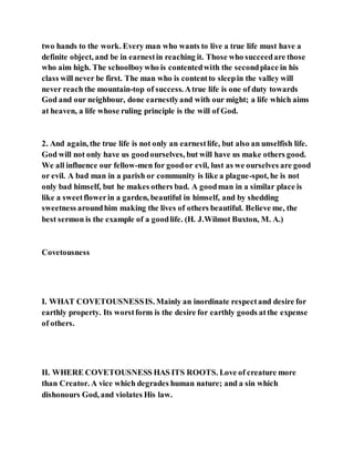 two hands to the work. Every man who wants to live a true life must have a
definite object, and be in earnestin reaching it. Those who succeedare those
who aim high. The schoolboywho is contentedwith the secondplace in his
class will never be first. The man who is contentto sleepin the valley will
never reach the mountain-top of success. Atrue life is one of duty towards
God and our neighbour, done earnestlyand with our might; a life which aims
at heaven, a life whose ruling principle is the will of God.
2. And again, the true life is not only an earnestlife, but also an unselfish life.
God will not only have us goodourselves, but will have us make others good.
We all influence our fellow-men for goodor evil, lust as we ourselves are good
or evil. A bad man in a parish or community is like a plague-spot, he is not
only bad himself, but he makes others bad. A goodman in a similar place is
like a sweetflowerin a garden, beautiful in himself, and by shedding
sweetness aroundhim making the lives of others beautiful. Believe me, the
best sermon is the example of a goodlife. (H. J.Wilmot Buxton, M. A.)
Covetousness
I. WHAT COVETOUSNESSIS. Mainly an inordinate respectand desire for
earthly property. Its worstform is the desire for earthly goods atthe expense
of others.
II. WHERE COVETOUSNESS HAS ITS ROOTS. Love of creature more
than Creator. A vice which degrades human nature; and a sin which
dishonours God, and violates His law.
 