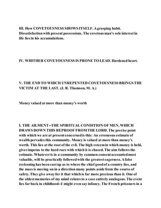 III. How COVETOUSNESS SHOWS ITSELF. Agrasping habit.
Dissatisfactionwith present possessions. The covetousman’s sole interestin
life lies in his accumulations.
IV. WHITHER COVETOUSNESS IS PRONE TO LEAD. Hardened heart.
V. THE END TO WHICH UNREPENTED COVETOUSNESS BRINGSTHE
VICTIM AT THE LAST. (J. R. Thomson, M. A.)
Money valued at more than money’s worth
I. THE AILMENT--THE SPIRITUAL CONDITION OF MEN, WHICH
DRAWS DOWN THIS REPROOF FROMTHE LORD. The precise point
with which we are at presentconcernedis this: An erroneous estimate of
wealth pervades this community. Money is valued at more than money’s
worth. This lies at the root of the evil. The high esteemin which money is held,
gives impetus to the hard race with which it is chased. The aim follows the
estimate. Whateveris in a community by common consentaccountedmost
valuable, will be practically followedwith the greatesteagerness. Afalse
reckoning has been castup as to where the chief goodof a country lies, and
the mass is moving on in a direction many points aside from the course of
safety. They give awayfor it that which is far more precious than it. One of
the oldestmemories of my mind relates to a case entirely analogous.The event
lies far back in childhood--I might even say infancy. The French prisoners in a
 