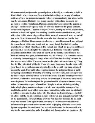 Government depot (now the generalprison at Perth), were allowedto hold a
kind of fair, where they sold from within their railings a variety of curious
articles of their own manufacture, to visitors whom curiosity had attracted to
see the strangers. Thither I was takenone day, with all my money in my
pocket, to see the Frenchmen. During a momentary absence ofthe personin
charge, I set my heart upon a rude bit of wood daubed with gaudy colours,
and calledNapoleon. The man who possessedit, seeing me alone, accostedme,
told me in brokenEnglish that nothing could be more suitable for me, and
offered to sell it: at once I gave him all the money I possessed, andcarried off
my prize. Searchwas made for the man who had cheatedme, but he had
disappearedbehind his comrades, and we never saw him more. I was obliged
to return home with a sad heart, and an empty hand, destitute of sundry
useful articles which I had been led to expect, and which my pence would have
purchased, if they had rightly been laid out. I distinctly remember yet the
deep melancholy that came over my spirit, as the reality came home to me
that the money was gone, and that there was no remedy. It is lawful to obtain
a lessonby comparing greatthings with small Men are like silly children in
the marketplace oflife. They are takenby the glitter of a worthless toy. They
buy it. They give their all for it. If you give your time, your hands, your skill,
your heart for wealth, you are taken in. Even the wealth you have obtained
cannot be kept. This habit of accounting money the principal thing, a habit
caught up in childhood from the prevailing tone of society, and strengthened
by the example of those whom the world honours--it is this that lays bare our
defences, and makes us an easyprey to the destroyer. Those who have money
usually plume themselves upon the possessionof it, without reference to any
other claim on the respectof mankind. Simply in virtue of their gold, they
take a high place, assume an important air, and expect the homage of the
multitude. A rich man will despise a poor man, though the poor man inherits
a nobler genius and leads a better life. The claim made might expose the folly
of a few; but the claim concededfastens follydown as a general characteristic
of the community. How few there are who will measure the man by his soul--
who will neither fawn upon wealth, nor envy it--who on accountof it will
neither setits possessorup nor down--who, in judging of his character, will
ignore altogetherthe accidentof his wealth, and award the honour which is
due to the man, according as he fears God and does goodto his brethren I In
 