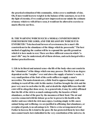 the practicalestimationof this community, riches cover a multitude of sins.
Oh, if men would learn to weighit in the balance of the sanctuary, to see it in
the light of eternity; if we could getnow impressed on our minds the estimate
of money which we will all have soon, it would not be allowedto exercise so
much effectin our lives.
II. THE WARNING WHICH SUCH A MORAL CONDITION DREW
FORTHFROM THE LORD, AND THE REASON BY WHICH IT IS
ENFORCED:“Takeheedand beware of covetousness,fora man’s life
consistethnot in the abundance of the things which he possesseth.” The best
method of applying the caution will be to expound the specific ground on
which it is here made to rest. There are three different sensesin which “a
man’s life” may be understood, all of them obvious, and eachchargedwith a
distinct practicallesson.
1. Life in its literal and natural sense--the life of the body--does not consistin
the “abundance” ofthe things which one may possess. The life is in no degree
dependent on the “surplus “ over and above the supply of nature’s wants. A
very small portion of the fruit of the earth suffices to supply a man’s
necessities. The main elements are, a little food to appease hunger, and some
clothing to ward off the cold. In this matter, God has brought the rich and the
poor very near to eachother in life, and at death the slight difference that did
exist will be altogetherdone away. As a generalrule, it may be safelyaffirmed
that the life of the rich is as much endangeredby the luxuries of their
abundance, as that of the poor by the meanness of their food. The air and
exercise connectedwith his labour go as far to preserve his health as the
shelter and ease which the rich man enjoys. Looking simply to life--mere
animal being and wellbeing--we are justified in affirming that abundance, or
overplus of goods, is no advantage to it. This is a wise arrangementof our
Father in heaven. He is kind to the poor. He has protected them by laws that
men cannot touch--laws imbedded in the very constitution of the universe. In
 