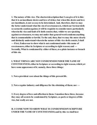 1. The nature of this vice. The shortestdescription that I can give of it is this:
that it is an inordinate desire and love of riches; but when this desire and love
are inordinate, is not so easyto be determined. And, therefore, that we may
the better understand what the sin of covetousnessis, which our Saviourdoth
so earnestly cautionagainst, it will be requisite to considermore particularly
wherein the vice and fault of it doth consist;that, whilst we are speaking
againstcovetousness, we may not under that generalword condemn anything
that is commendable or lawful. To the end, then, that we may the more clearly
and distinctly understand wherein the nature of this vice doth consist, I shall
— First, Endeavour to show what is not condemned under this name of
covetousness,eitherin Scripture or according to right reason;and —
Secondly, What is condemned by either of these, as a plain instance or branch
of this sin.
I. WHAT THINGS ARE NOT CONDEMNEDUNDER THE NAME OF
COVETOUSNESS,eitherin Scripture or according to right reason, which yet
have some appearance ofit; namely, these three things:
1. Nota provident care about the things of this present life.
2. Nota regular industry and diligence for the obtaining of them; nor —
3. Every degree of love and affection to them. I mention these three, because
they may all seemto be condemned by Scripture, as parts or degrees ofthis
vice, but really are not.
II. I COME NOW TO SHOW WHAT IS CONDEMNEDIN SCRIPTURE
UNDER THE NAME OF COVETOUSNESS;and by this we shall best
 