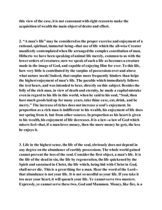 this view of the case, it is not consonantwith right reasonto make the
acquisition of wealth the main object of desire and effort.
2. “A man’s life” may be consideredas the proper exercise and enjoyment of a
rational, spiritual, immortal being--that use of life which the all-wise Creator
manifestly contemplatedwhen He arrangedthe complex constitution of man.
Hitherto we have been speaking ofanimal life merely, common to us with the
lowerorders of creatures;now we speak ofsuch a life as becomes a creature
made in the image of God, and capable of enjoying Him for ever. To this life,
how very little is contributed by the surplus of possessionsoverand above
what nature needs!Indeed, that surplus more frequently hinders than helps
the highestenjoyment of man’s life. The parable which immediately follows
the text bears, and was intended to bear, directly on this subject. Besides the
folly of the rich man, in view of death and eternity, he made a capitalmistake
even in regard to his life in this world, when he said to his soul, “Soul, thou
hast much goods laid up for many years, take thine ease, eat, drink, and be
merry.” The increase ofriches does not increase a soul’s enjoyment. In
proportion as a rich man is indifferent to his wealth, his enjoyment of life does
not spring from it, but from other sources. In proportion as his heart is given
to his wealth, his enjoyment of life decreases.It is a law--a law of God which
misers feel--that, if a man loves money, then the more money he gets, the less
he enjoys it.
3. Life in the highest sense, the life of the soul, obviously does not depend in
any degree on the abundance of earthly possessions. The whole world gained
cannot prevent the loss of the soul. Considerthe first object, a man’s life. It is
the life of the dead in sin, the life by regeneration, the life quickened by the
Spirit and sustained in Christ, the life which, being hid with Christ in God,
shall never die. This is a greatthing for a man. Hear the word of the Lord--
that abundance is not your life. It is not so needful as your life. If you take it
too near your heart, it will quench your life. Ye cannotserve two masters.
Expressly, ye cannot serve these two, God and Mammon. Money, like fire, is a
 