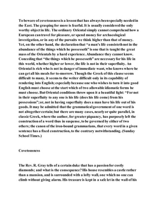 To beware of covetousnessis a lessonthat has always beenspecially neededin
the East. The grasping for more is fearful. It is usually consideredthe only
worthy objectin life. The ordinary Oriental simply cannot comprehend how a
European cantravel for pleasure, or spend money for archaeological
investigation, or in any of the pursuits we think higher than that of money.
Yet, on the other hand, the declarationthat “a man’s life consistethnot in the
abundance of the things which he possesseth” is one that is taught the great
mass of the Orientals by a hard experience. Abundance they cannot know.
Conceding that “the things which he possesseth” are necessaryfor his life in
this world, whether higher or lower, the life is not in their superfluity. An
Oriental is rich who is not in danger of immediate want, who knows where he
can getall his meals for to-morrow. Though the Greek of this clause seems
difficult to many, it seems to the writer difficult only in its capability of
rendering into English; especiallybecause one who wishes to turn it into good
English must choose atthe start which of two allowable idiomatic forms he
must choose. ButOriental conditions throw upon it a beautiful light: “Fornot
in their superfluity to any one is his life (does his life come) from his
possessions”;or, not in having superfluity does a man have his life out of his
goods. It may be admitted that the grammaticalgovernment of one word is
not altogethercertain;but there are many cases, nearlyor quite parallel, in
classic Greek, where the author, for greaterpiquancy, has purposely left the
constructionof a word thus in suspense, to be governed by either of two
others; the canon of the iron-bound grammarians, that every word in a given
sentence has a fixed construction, to the contrary notwithstanding. (Sunday
SchoolTimes.)
Covetousness
The Rev. R. Gray tells of a certain duke that has a passionfor costly
diamonds; and what is the consequence?His house resembles a castle rather
than a mansion, and is surrounded with a lofty wall, one which no one can
climb without giving alarm. His treasure is kept in a safe let in the wall of his
 