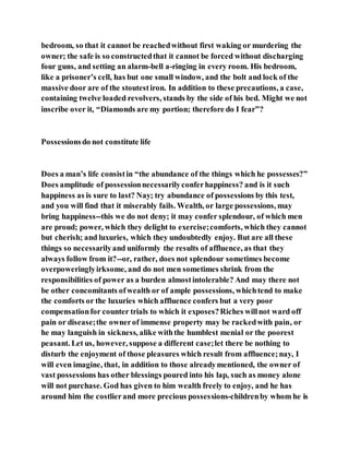 bedroom, so that it cannot be reachedwithout first waking or murdering the
owner; the safe is so constructedthat it cannot be forced without discharging
four guns, and setting an alarm-bell a-ringing in every room. His bedroom,
like a prisoner’s cell, has but one small window, and the bolt and lock of the
massive door are of the stoutestiron. In addition to these precautions, a case,
containing twelve loaded revolvers, stands by the side of his bed. Might we not
inscribe over it, “Diamonds are my portion; therefore do I fear”?
Possessionsdo not constitute life
Does a man’s life consistin “the abundance of the things which he possesses?”
Does amplitude of possessionnecessarilyconferhappiness? and is it such
happiness as is sure to last? Nay; try abundance of possessions by this test,
and you will find that it miserably fails. Wealth, or large possessions, may
bring happiness--this we do not deny; it may confer splendour, of which men
are proud; power, which they delight to exercise;comforts, which they cannot
but cherish; and luxuries, which they undoubtedly enjoy. But are all these
things so necessarilyand uniformly the results of affluence, as that they
always follow from it?--or, rather, does not splendour sometimes become
overpoweringlyirksome, and do not men sometimes shrink from the
responsibilities of power as a burden almostintolerable? And may there not
be other concomitants ofwealth or of ample possessions, whichtend to make
the comforts or the luxuries which affluence confers but a very poor
compensationfor counter trials to which it exposes?Riches willnot ward off
pain or disease;the ownerof immense property may be rackedwith pain, or
he may languish in sickness, alike withthe humblest menial or the poorest
peasant. Let us, however, suppose a different case;let there be nothing to
disturb the enjoyment of those pleasures which result from affluence;nay, I
will even imagine, that, in addition to those alreadymentioned, the owner of
vast possessions has other blessings poured into his lap, such as money alone
will not purchase. God has given to him wealth freely to enjoy, and he has
around him the costlierand more precious possessions-childrenby whom he is
 