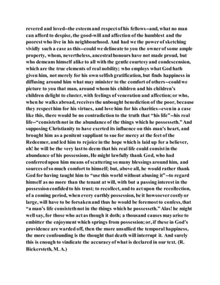 revered and loved--the esteemand respectofhis fellows--and, what no man
can afford to despise, the good-will and affection of the humblest and the
poorestwho live in his neighbourhood. And had we the powerof sketching
vividly such a case as this--could we delineate to you the ownerof some ample
property, whom, nevertheless, ancestralhonours have not made proud, but
who demeans himself alike to all with the gentle courtesyand condescension,
which are the true elements of real nobility; who employs what God hath
given him, not merely for his own selfishgratification, but finds happiness in
diffusing around him what may minister to the comfort of others--couldwe
picture to you that man, around whom his children and his children’s
children delight to cluster, with feelings of veneration and affection;or who,
when he walks abroad, receives the unbought benediction of the poor, because
they respecthim for his virtues, and love him for his charities--evenin a case
like this, there would be no contradiction to the truth that “his life”--his real
life--“consistethnot in the abundance of the things which he possesseth.”And
supposing Christianity to have exerted its influence on this man’s heart, and
brought him as a penitent suppliant to sue for mercy at the feet of the
Redeemer, and led him to rejoice in the hope which is laid up for a believer,
oh! he will be the very lastto deem that his real life could consistin the
abundance of his possessions, He might lawfully thank God, who had
conferredupon him means of scattering so many blessings around him, and
sources ofso much comfort to himself; but, above all, he would rather thank
God for having taught him to “use this world without abusing it”--to regard
himself as no more than the tenant at will, with but a passing interest in the
possessionconfidedto his trust; to recollect, and to actupon the recollection,
of a coming period, when every earthly possession, be it howsoevercostlyor
large, will have to be forsakenand thus he would be foremostto confess,that
“a man’s life consistethnot in the things which he possesseth.”Alas!he might
well say, for those who actas though it doth; a thousand causes mayarise to
embitter the enjoyment which springs from possession;or, if these in God’s
providence are warded off, then the more unsullied the temporal happiness,
the more confounding is the thought that death will interrupt it. And surely
this is enough to vindicate the accuracyofwhat is declared in our text. (R.
Bickersteth, M. A.)
 