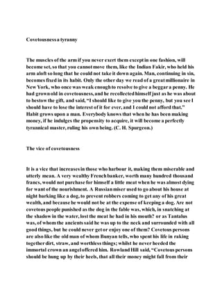 Covetousnessa tyranny
The muscles of the arm if you never exert them exceptin one fashion, will
become set, so that you cannotmove them, like the Indian Fakir, who held his
arm aloft so long that he could not take it down again. Man, continuing in sin,
becomes fixed in its habit. Only the other day we read of a greatmillionaire in
New York, who once was weak enoughto resolve to give a beggara penny. He
had grownold in covetousness,and he recollectedhimself just as he was about
to bestow the gift, and said, “I should like to give you the penny, but you see I
should have to lose the interest of it for ever, and I could not afford that.”
Habit grows upon a man. Everybody knows that when he has been making
money, if he indulges the propensity to acquire, it will become a perfectly
tyrannical master, ruling his own being. (C. H. Spurgeon.)
The vice of covetousness
It is a vice that increasesin those who harbour it, making them miserable and
utterly mean. A very wealthy Frenchbanker, worth many hundred thousand
francs, would not purchase for himself a little meat when he was almost dying
for want of the nourishment. A Russianmiser used to go about his house at
night barking like a dog, to prevent robbers coming to get any of his great
wealth, and because he would not be at the expense of keeping a dog. Are not
covetous people punished as the dog in the fable was, which, in snatching at
the shadow in the water, lost the meat he had in his mouth? or as Tantalus
was, of whom the ancients said he was up to the neck and surrounded with all
goodthings, but he could never getor enjoy one of them? Covetous persons
are also like the old man of whom Bunyan tells, who spent his life in raking
togetherdirt, straw, and worthless things; whilst he never heeded the
immortal crown an angeloffered him. RowlandHill said, “Covetous persons
should be hung up by their heels, that all their money might fall from their
 