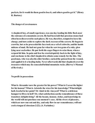 pockets, forit would do them goodto lose it, and others goodto get it.” (Henry
R. Burton.)
The dangerof covetousness
A shepherd boy, of small experience, was one day leading his little flock near
the entrance of a mountain cavern. He had been told that precious stones had
often been discoveredin such places. He was, therefore, tempted to leave his
charge, and turn aside to explore the dark recessesofthe cavern. He began to
crawlin, but as he proceededhis face took on a veil of cobwebs, andhis hands
mittens of mud. He had not gone far when he saw two gems of a ruby glow
lying near eachother. He put forth his eagerfingers to seize them, when a
serpent bit him. In pain and fear he crawledquickly back to the light of day,
and ran home to the chief shepherd to obtain some remedy for the bite. The
goodman, who was also his elder brother, suckedthe poisonfrom the wound,
and applied to it a healing balm. Neverafterwards did that shepherd covet the
treasures which may lie concealedbehind mountain rocks. (Hervey’s Manual
of Revivals.)
No profit in possessions
What is Alexander now the greaterfor his power? What is Caesarthe higher
for his honour? What is Aristotle the wiserfor his knowledge?Whatdelight
hath Jezebelin her paint? Or Ahab in his vineyard? What is a delicious
banquet to Dives in hell? Or, what satisfactioncanthe remembrance of these
transitory delights bring? All the beauty, honour, riches, and knowledge in
the world will not purchase one moment’s ease. All the rivers of pleasure,
which are now run out and dry, and only flow in our remembrance, will not
coola tongue (Colossians 2:22). (A. Farindon.)
 