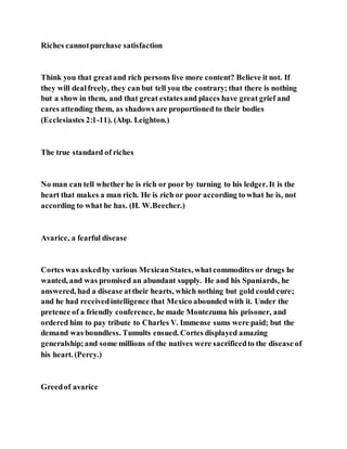 Riches cannotpurchase satisfaction
Think you that greatand rich persons live more content? Believe it not. If
they will dealfreely, they can but tell you the contrary; that there is nothing
but a show in them, and that great estatesand places have great grief and
cares attending them, as shadows are proportioned to their bodies
(Ecclesiastes 2:1-11). (Abp. Leighton.)
The true standard of riches
No man can tell whether he is rich or poor by turning to his ledger. It is the
heart that makes a man rich. He is rich or poor according to what he is, not
according to what he has. (H. W.Beecher.)
Avarice, a fearful disease
Cortes was askedby various MexicanStates, whatcommodites or drugs he
wanted, and was promised an abundant supply. He and his Spaniards, he
answered, had a disease attheir hearts, which nothing but gold could cure;
and he had receivedintelligence that Mexico abounded with it. Under the
pretence of a friendly conference, he made Montezuma his prisoner, and
ordered him to pay tribute to Charles V. Immense sums were paid; but the
demand was boundless. Tumults ensued. Cortes displayed amazing
generalship;and some millions of the natives were sacrificedto the disease of
his heart. (Percy.)
Greedof avarice
 
