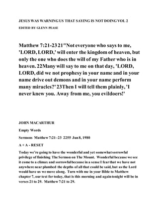 JESUS WAS WARNING US THAT SAYING IS NOT DOING VOL 2
EDITED BY GLENN PEASE
Matthew 7:21-2321"Noteveryone who says to me,
'LORD, LORD,' will enter the kingdom of heaven, but
only the one who does the will of my Father who is in
heaven. 22Many will say to me on that day, 'LORD,
LORD, did we not prophesy in your name and in your
name drive out demons and in your name perform
many miracles?'23Then I will tell them plainly, 'I
never knew you. Away from me, you evildoers!'
JOHN MACARTHUR
Empty Words
Sermons Matthew 7:21–23 2255 Jun8, 1980
A + A - RESET
Today we’re going to have the wonderful and yet somewhatsorrowful
privilege of finishing The Sermon on The Mount. Wonderful because we see
it come to a climax and sorrowfulbecause in a sense I fearthat we have not
anywhere near plumbed the depths of all that could be said, but as the Lord
would have us we move along. Turn with me in your Bible to Matthew
chapter 7, our text for today, that is this morning and againtonight will be in
verses 21 to 29. Matthew 7:21 to 29.
 
