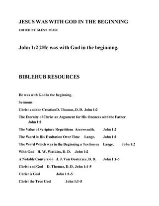 JESUS WAS WITH GOD IN THE BEGINNING
EDITED BY GLENN PEASE
John 1:2 2He was with God in the beginning.
BIBLEHUB RESOURCES
He was with God in the beginning.
Sermons
Christ and the CreationD. Thomas, D. D. John 1:2
The Eternity of Christ an Argument for His Oneness with the Father
John 1:2
The Value of Scripture Repetitions Arrowsmith. John 1:2
The Word in His Exaltation Over Time Lange. John 1:2
The Word Which was in the Beginning a Testimony Lange. John 1:2
With God H. W. Watkins, D. D. John 1:2
A Notable Conversion J. J. Van Oosterzee, D. D. John 1:1-5
Christ and God D. Thomas, D. D. John 1:1-5
Christ is God John 1:1-5
Christ the True God John 1:1-5
 