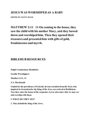 JESUS WAS WORSHIPEDAS A BABY
EDITED BY GLENN PEASE
MATTHEW 2:11 11 On coming to the house, they
saw the child with his mother Mary, and they bowed
down and worshipedhim. Then they opened their
treasures and presentedhim with gifts of gold,
frankincenseand myrrh.
BIBLEHUB RESOURCES
Pulpit Commentary Homiletics
Gentile Worshippers
Matthew 2:11, 12
J.A. Macdonald
Guided by the providence of God, the devout scientists from the East, who
inquired in Jerusalemfor the King of the Jews, are arrived at Bethlehem.
Now they enter the house of the carpenter. Let us also enter, that we may see
and worship with them.
I. WHAT DO THEY SEE?
1. They behold the King of the Jews.
 