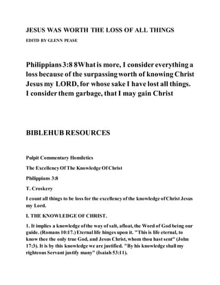 JESUS WAS WORTH THE LOSS OF ALL THINGS
EDITD BY GLENN PEASE
Philippians3:8 8Whatis more, I considereverything a
loss because of the surpassingworth of knowing Christ
Jesus my LORD, for whose sake I have lost all things.
I considerthem garbage, that I may gain Christ
BIBLEHUB RESOURCES
Pulpit Commentary Homiletics
The ExcellencyOf The Knowledge Of Christ
Philippians 3:8
T. Croskery
I count all things to be loss for the excellencyof the knowledge ofChrist Jesus
my Lord.
I. THE KNOWLEDGE OF CHRIST.
1. It implies a knowledge ofthe way of salt, afloat, the Word of God being our
guide. (Romans 10:17.)Eternal life hinges upon it. "This is life eternal, to
know thee the only true God, and Jesus Christ, whom thou hast sent" (John
17:3). It is by this knowledge we are justified. "By his knowledge shallmy
righteous Servant justify many" (Isaiah 53:11).
 