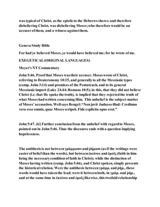 was typical of Christ, as the epistle to the Hebrews shows:and therefore
disbelieving Christ, was disbelieving Moses;who therefore would be an
accuserofthem, and a witness againstthem.
Geneva Study Bible
For had ye believed Moses,ye would have believed me; for he wrote of me.
EXEGETICAL(ORIGINAL LANGUAGES)
Meyer's NT Commentary
John 5:46. Proofthat Moses wastheir accuser. Moseswrote of Christ,
referring to Deuteronomy 18:15, and generallyto all the Messianic types
(comp. John 3:14) and promises of the Pentateuch, and to its general
Messianic import (Luke 24:44;Romans 10:5); in this, that they did not believe
Christ (i.e. that He spoke the truth), is implied that they rejectedthe truth of
what Moses hadwritten concerning Him. This unbelief is the subject-matter
of Moses’accusation. Wellsays Bengel:“Nonjuvit Judaeos illud: Credimus
vera esse omnia, quae Moses scripsit. Fide explicita opus erat.”
John 5:47. δέ] Further conclusionfrom the unbelief with regardto Moses,
pointed out in John 5:46. Thus the discourse ends with a question implying
hopelessness.
The antithesis is not betweenγράμμασινand ῥήμασι (as if the writings were
easierof belief than the words), but betweenἐκείνου and ἐμοῖς (faith in him
being the necessarycondition of faith in Christ); while the distinction of
Moses having written (comp. John 5:46), and Christ spoken, simply presents
the historicalrelation. Were the antithesis betweenγράμμ. and ῥήμ., these
words would have takenthe lead; were it betweenboth, in γράμ. and ῥήμ.,
and at the same time in ἐκείνου and ἐμοῖς likewise, this twofold relationship
 