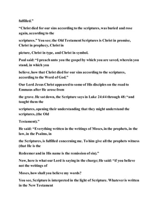 fulfilled.”
“Christ died for our sins according to the scriptures, was buried and rose
again, according to the
scriptures.” You see;the Old TestamentScriptures is Christ in promise,
Christ in prophecy, Christ in
picture, Christ in type, and Christ in symbol.
Paul said: “I preach unto you the gospelby which you are saved, wherein you
stand, in which you
believe, how that Christ died for our sins according to the scriptures,
according to the Word of God.”
Our Lord Jesus Christ appearedto some of His disciples on the road to
Emmaus after He arose from
the grave. He satdown, the Scripture says in Luke 24:44 through 48:“and
taught them the
scriptures, opening their understanding that they might understand the
scriptures, (the Old
Testament).”
He said: “Everything written in the writings of Moses, in the prophets, in the
law, in the Psalms, in
the Scriptures, is fulfilled concerning me. To him give all the prophets witness
(that He is the
Redeemerand in His name is the remission of sin).”
Now, here is what our Lord is saying in the charge;He said: “if you believe
not the writings of
Moses,how shall you believe my words?
You see, Scripture is interpreted in the light of Scripture. Whateveris written
in the New Testament
 