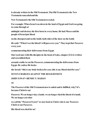 is already written in the Old Testament. The Old Testamentis the New
Testamentconcealedand the
New Testamentis the Old Testamentrevealed.
For example: When Israel was down in the land of Egypt and God was going
to come through at
midnight and destroy the first born in every home, He had Moses andthe
people of Israelput blood
on the doorpostand on the lentil, both sides of the door on the lentil.
He said: “WhenI see the blood I will pass over you.” They kept that Passover
every year
commemorating their deliverance from Egypt.
Our Lord met with His disciples in the book of Luke, chapter 22 it is written
and assembledthem
around a table to eat the Passover, commemorating the deliverance from
Egypt. He saidas He broke
the bread: “this is my body broken for you; this is my blood shed for you.”
SEVEN CHARGES AGAINST THE RELIGIONISTS
JOHN 5:39-47 • HENRY T. MAHAN
10
The Passoverofthe Old Testamentnow is ended and is fulfilled, why? It’s
because Christis our
Passover. We no longerslay a lamb; we no longer shed the blood of a lamb.
We no longer eatwhat
we call the “PassoverFeast;” we now look to Christ who is our Passover.
Christ is our Passover.
His blood was shed for us!
 