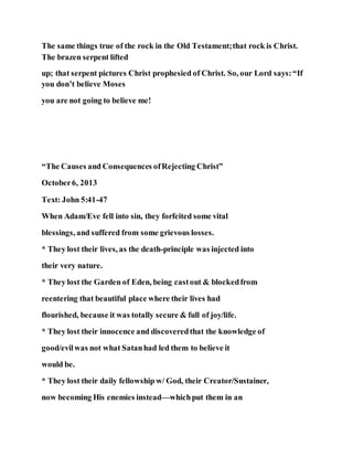 The same things true of the rock in the Old Testament;that rock is Christ.
The brazen serpent lifted
up; that serpent pictures Christ prophesied of Christ. So, our Lord says:“If
you don’t believe Moses
you are not going to believe me!
“The Causes and Consequences ofRejecting Christ”
October6, 2013
Text: John 5:41-47
When Adam/Eve fell into sin, they forfeited some vital
blessings, and suffered from some grievous losses.
* They lost their lives, as the death-principle was injected into
their very nature.
* They lost the Garden of Eden, being castout & blockedfrom
reentering that beautiful place where their lives had
flourished, because it was totally secure & full of joy/life.
* They lost their innocence and discoveredthat the knowledge of
good/evilwas not what Satanhad led them to believe it
would be.
* They lost their daily fellowship w/ God, their Creator/Sustainer,
now becoming His enemies instead—whichput them in an
 