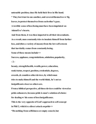untenable position, since He held their lives in His hand.
* They lost trust in one another, and coveredthemselves w/ fig
leaves, to protect themselves from eachother’s gaze.
A terrible sense ofloss/losing must have been imprinted on
Adam/Eve’s hearts.
And from them, it was then imparted to all their descendants.
As a result, man constantly tries to insulate himself from further
loss, and (thru a variety of means) from the low self-esteem
that inevitably comes from constantlylosing.
Some of those means include=>
Success, applause, congratulations, adulation, popularity,
- 2 -
beauty, strength/health, wealth, power, education,
rank/status, respect, position, credentials, degrees,
awards, & countless otherdevices, by which man
tries to make himself and the world think, he’s not as
insignificant a loseras others are.
From a biblical perspective, all those devices could be viewedas
pride-enhancers, because pride is man’s solution-of-choice
for dealing w/ his sense of loss/insignificance.
This is the very opposite of God’s approach to self-concept
in Phil 2, which is a direct attack onpride=>
“Do nothing from selfishness orempty conceit, but
 