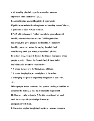 with humility of mind regard one another as more
important than yourselves” (2:3).
I.e., stop fighting againsthumility & embrace it.
If pride is not subdued and replacedw/ humility in man’s heart,
it puts him at odds w/ God Himself.
I Pet 5 tells believers=> “All of you, clothe yourselves with
humility toward one another, for God is opposedto
the proud, but gives grace to the humble. / Therefore
humble yourselves under the mighty hand of God,
that He may exalt you at the proper time” (5:5-6).
In today’s text, Jesus willdiscuss 2 attitudes that cause proud
people to rejectHim as the Son of God, & thus forfeit
the eternallife He offers to all men=>
* A proud lack of love for God, is one of them.
* A proud longing for personalglory, is the other.
The longing for glory is especiallydangerous to our souls.
- 3 -
When people honor someone, that person canbegin to think he
deserves the honor, & that he is unusually significant.
He’ll never really believe in X for the salvationof his soul
until he accepts his own insignificance by
comparisonwith God.
Pride, when applied to spiritual matters, causes a personto
 