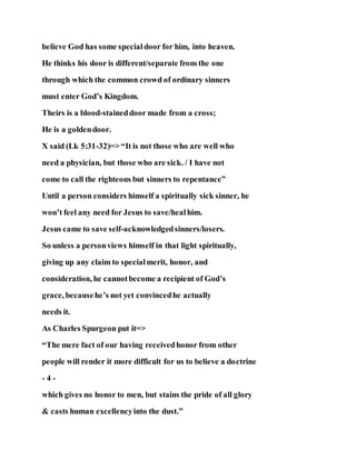 believe God has some specialdoor for him, into heaven.
He thinks his door is different/separate from the one
through which the common crowd of ordinary sinners
must enter God’s Kingdom.
Theirs is a blood-staineddoor made from a cross;
He is a goldendoor.
X said (Lk 5:31-32)=> “It is not those who are well who
need a physician, but those who are sick. / I have not
come to call the righteous but sinners to repentance”
Until a person considers himself a spiritually sick sinner, he
won’t feel any need for Jesus to save/healhim.
Jesus came to save self-acknowledgedsinners/losers.
So unless a personviews himself in that light spiritually,
giving up any claim to specialmerit, honor, and
consideration, he cannotbecome a recipient of God’s
grace, becausehe’s not yet convincedhe actually
needs it.
As Charles Spurgeon put it=>
“The mere fact of our having receivedhonor from other
people will render it more difficult for us to believe a doctrine
- 4 -
which gives no honor to men, but stains the pride of all glory
& casts human excellencyinto the dust.”
 