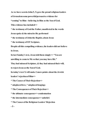 As we have seenin John 5, X gave the proud religious leaders
of Jerusalemsome powerful/persuasive evidence for
“coming” to Him—believing in Him as the Son of God.
This evidence has included=>
* the testimony of God the Father, manifested in the words
Jesus spoke & the miracles He performed
* the testimony of John the Baptist, about Jesus
* the testimony of OT Scripture.
Despite all this compelling evidence, the leaders did not believe
in Jesus.
In last Sunday’s text, Jesus told them simply=> “You are
unwilling to come to Me so that you may have life.”
They had misused Scripture, & they had misused their will,
to rejectJesus as the Sonof God.
In today’s text X will make 2 more points about the Jewish
leaders’rejectionof Him=>
* The Causes ofTheir Rejection=>
* misplaced love, * misplaced longings
* The ConsequencesofTheir Rejection=>
* the ultimate consequence=> condemnation
* the intermediate consequence=> unbelief.
* The Causes ofthe Religious Leaders’Rejection
- 5 -
 