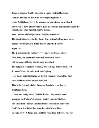 Jesus begins our text by drawing a sharp contrastbetween
Himself and the leaders who were rejecting Him=>
[John 5:41] (Jesus)=> “I do not receive gloryfrom men; / but I
know you [I have observedyou, & come to some conclusions aboutthe
condition of your hearts], that you do not
have the love of God [love for God] in yourselves.”
The implication here is that Jesus does notseek gloryfrom men,
because He loves God, & He desires only the Father’s
approval.
The 2 are mutually exclusive=> If a person desires glory
from man, his heart will be so self-centered, that it
will be impossible for him to truly love God.
The religious leaders to whom X was talking, did not love God,
&, as we’ll see, they did seek man’s glory.
Here Jesus puts His finger on the 1st cause forwhich they had
rejectedHim=> lack of love for God.
This is the 1sthalf of that 1st cause fortheir rejection=>
misplaced love.
If they had really loved God the Father, they would have
acceptedthe Father’s testimony that Jesus was His Son.
But they didn’t acceptthat testimony, they didn’t believe in
God’s Son, & all that, because they didn’t love God.
Back in Jn 3:19, Jesus had said that what they did love, was the
 