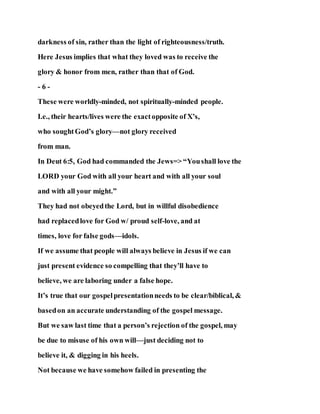 darkness of sin, rather than the light of righteousness/truth.
Here Jesus implies that what they loved was to receive the
glory & honor from men, rather than that of God.
- 6 -
These were worldly-minded, not spiritually-minded people.
I.e., their hearts/lives were the exactopposite of X’s,
who soughtGod’s glory—not glory received
from man.
In Deut 6:5, God had commanded the Jews=> “Youshall love the
LORD your God with all your heart and with all your soul
and with all your might.”
They had not obeyedthe Lord, but in willful disobedience
had replacedlove for God w/ proud self-love, and at
times, love for false gods—idols.
If we assume that people will always believe in Jesus if we can
just present evidence so compelling that they’ll have to
believe, we are laboring under a false hope.
It’s true that our gospelpresentationneeds to be clear/biblical, &
basedon an accurate understanding of the gospel message.
But we saw last time that a person’s rejection of the gospel, may
be due to misuse of his own will—just deciding not to
believe it, & digging in his heels.
Not because we have somehow failed in presenting the
 