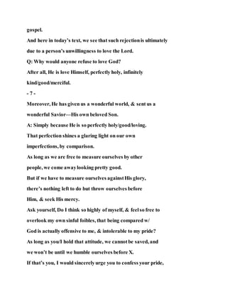 gospel.
And here in today’s text, we see that such rejectionis ultimately
due to a person’s unwillingness to love the Lord.
Q: Why would anyone refuse to love God?
After all, He is love Himself, perfectly holy, infinitely
kind/good/merciful.
- 7 -
Moreover, He has given us a wonderful world, & sent us a
wonderful Savior—His own beloved Son.
A: Simply because He is so perfectly holy/good/loving.
That perfection shines a glaring light on our own
imperfections, by comparison.
As long as we are free to measure ourselves by other
people, we come awaylooking pretty good.
But if we have to measure ourselves againstHis glory,
there’s nothing left to do but throw ourselves before
Him, & seek His mercy.
Ask yourself, Do I think so highly of myself, & feelso free to
overlook my own sinful foibles, that being compared w/
God is actually offensive to me, & intolerable to my pride?
As long as you/I hold that attitude, we cannotbe saved, and
we won’t be until we humble ourselves before X.
If that’s you, I would sincerelyurge you to confess your pride,
 