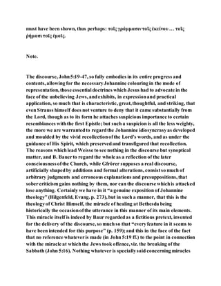 must have been shown, thus perhaps: τοῖς γράμμασιντοῖς ἐκείνου … τοῖς
ῥήμασι τοῖς ἐμοῖς.
Note.
The discourse, John5:19-47, so fully embodies in its entire progress and
contents, allowing for the necessaryJohannine colouring in the mode of
representation, those essentialdoctrines which Jesus had to advocate in the
face of the unbelieving Jews, andexhibits, in expressionand practical
application, so much that is characteristic, great,thoughtful, and striking, that
even Strauss himself does not venture to deny that it came substantially from
the Lord, though as to its form he attaches suspicious importance to certain
resemblances withthe first Epistle; but such a suspicion is all the less weighty,
the more we are warrantedto regardthe Johannine idiosyncrasyas developed
and moulded by the vivid recollectionofthe Lord’s words, and as under the
guidance of His Spirit, which preservedand transfigured that recollection.
The reasons whichlead Weisse to see nothing in the discourse but synoptical
matter, and B. Bauerto regard the whole as a reflection of the later
consciousnessofthe Church, while Gfrörer supposes a real discourse,
artificially shapedby additions and formal alterations, consistso much of
arbitrary judgments and erroneous explanations and presuppositions, that
sobercriticism gains nothing by them, nor can the discourse whichis attacked
lose anything. Certainly we have in it “a genuine exposition of Johannine
theology” (Hilgenfeld, Evang. p. 273), but in such a manner, that this is the
theologyof Christ Himself, the miracle of healing at Bethesda being
historically the occasionofthe utterance in this manner of its main elements.
This miracle itself is indeed by Baur regardedas a fictitious pretext, invented
for the delivery of the discourse, so much so that “everyfeature in it seems to
have been intended for this purpose” (p. 159);and this in the face of the fact
that no reference whateveris made (in John 5:19 ff.) to the point in connection
with the miracle at which the Jews took offence,viz. the breaking of the
Sabbath (John 5:16). Nothing whatever is speciallysaid concerning miracles
 