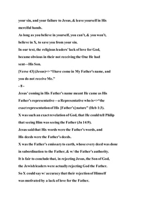 your sin, and your failure to Jesus, & leave yourself in His
merciful hands.
As long as you believe in yourself, you can’t, & you won’t,
believe in X, to save you from your sin.
In our text, the religious leaders’lack of love for God,
became obvious in their not receiving the One He had
sent—His Son.
[Verse 43](Jesus)=> “Ihave come in My Father's name, and
you do not receive Me.”
- 8 -
Jesus’coming in His Father’s name meant He came as His
Father’s representative—a Representative who is=>“the
exactrepresentationof His [Father’s]nature” (Heb 1:3).
X was such an exactrevelation of God, that He could tell Philip
that seeing Him was seeing the Father (Jn 14:9).
Jesus saidthat His words were the Father’s words, and
His deeds were the Father’s deeds.
X was the Father’s emissaryto earth, whose every deed was done
in subordination to the Father, & w/ the Father’s authority.
It is fair to conclude that, in rejecting Jesus, the Son of God,
the Jewishleaders were actuallyrejecting God the Father.
So X could sayw/ accuracythat their rejectionof Himself
was motivated by a lack of love for the Father.
 