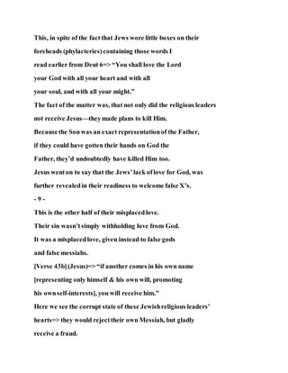 This, in spite of the factthat Jews wore little boxes on their
foreheads (phylacteries)containing those words I
read earlier from Deut 6=> “You shall love the Lord
your God with all your heart and with all
your soul, and with all your might.”
The fact of the matter was, that not only did the religious leaders
not receive Jesus—theymade plans to kill Him.
Becausethe Sonwas an exact representationof the Father,
if they could have gotten their hands on God the
Father, they’d undoubtedly have killed Him too.
Jesus wenton to say that the Jews’lack oflove for God, was
further revealedin their readiness to welcome false X’s.
- 9 -
This is the other half of their misplacedlove.
Their sin wasn’tsimply withholding love from God.
It was a misplacedlove, given instead to false gods
and false messiahs.
[Verse 43b](Jesus)=> “if another comes in his own name
[representing only himself & his own will, promoting
his ownself-interests], you will receive him.”
Here we see the corrupt state of these Jewishreligious leaders’
hearts=> they would rejecttheir own Messiah, but gladly
receive a fraud.
 
