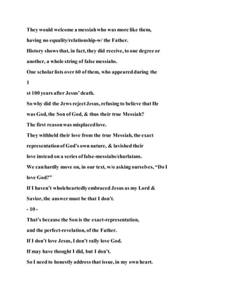 They would welcome a messiahwho was more like them,
having no equality/relationship-w/ the Father.
History shows that, in fact, they did receive, to one degree or
another, a whole string of false messiahs.
One scholarlists over 60 of them, who appearedduring the
1
st 100 years after Jesus’death.
So why did the Jews rejectJesus, refusing to believe that He
was God, the Son of God, & thus their true Messiah?
The first reasonwas misplacedlove.
They withheld their love from the true Messiah, the exact
representationof God’s own nature, & lavished their
love instead on a series offalse-messiahs/charlatans.
We canhardly move on, in our text, w/o asking ourselves, “Do I
love God?”
If I haven’t wholeheartedlyembraced Jesus as my Lord &
Savior, the answer must be that I don’t.
- 10 -
That’s because the Son is the exact-representation,
and the perfect-revelation, of the Father.
If I don’t love Jesus, I don’t rally love God.
If may have thought I did, but I don’t.
So I need to honestly address that issue, in my own heart.
 