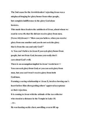 The 2nd cause forthe Jewishleaders’rejecting Jesus was a
misplaced longing for glory/honor from other people,
but complete indifference to the glory God alone
bestows.
This made these leaders the antithesis of Jesus, aboutwhom we
read in verse 40, that He did not receive glory from men.
[Verse 44](Jesus)=> “How canyou believe, when you receive
glory from one another and you do not seek the glory
that is from the one and only God?”
A: You can’t believe in Jesus if you seek glory/honorfrom
people, but not from God, because you really don’t
care about God’s will.
There is an assumption implied in Jesus’words here=>
You can seek gloryfrom God, or you can seek gloryfrom
man, but you can’t/won’t receive glory from both
God/man.
Forming a saving relationship w/ Jesus X, involves bowing one’s
heart before Him disregarding others’ approval/acceptance
or their rejection.
It is coming to Jesus with the attitude of the tax collector
who stoodat a distance in the Temple in Luke 18.
- 11 -
He was beating on his chest, unwilling even to lift up
 