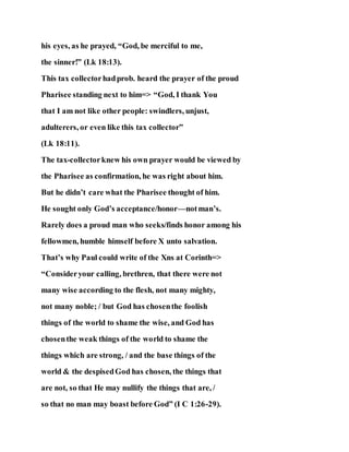 his eyes, as he prayed, “God, be merciful to me,
the sinner!” (Lk 18:13).
This tax collectorhadprob. heard the prayer of the proud
Pharisee standing next to him=> “God, I thank You
that I am not like other people: swindlers, unjust,
adulterers, or even like this tax collector”
(Lk 18:11).
The tax-collectorknew his own prayer would be viewed by
the Pharisee as confirmation, he was right about him.
But he didn’t care what the Pharisee thought of him.
He sought only God’s acceptance/honor—notman’s.
Rarely does a proud man who seeks/finds honor among his
fellowmen, humble himself before X unto salvation.
That’s why Paul could write of the Xns at Corinth=>
“Consideryour calling, brethren, that there were not
many wise according to the flesh, not many mighty,
not many noble; / but God has chosenthe foolish
things of the world to shame the wise, and God has
chosenthe weak things of the world to shame the
things which are strong, / and the base things of the
world & the despisedGod has chosen, the things that
are not, so that He may nullify the things that are, /
so that no man may boast before God” (I C 1:26-29).
 