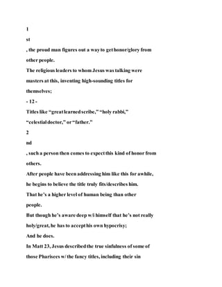 1
st
, the proud man figures out a wayto gethonor/glory from
other people.
The religious leaders to whom Jesus was talking were
masters at this, inventing high-sounding titles for
themselves;
- 12 -
Titles like “greatlearnedscribe,” “holy rabbi,”
“celestialdoctor,” or“father.”
2
nd
, such a person then comes to expectthis kind of honor from
others.
After people have been addressing him like this for awhile,
he begins to believe the title truly fits/describes him.
That he’s a higher level of human being than other
people.
But though he’s aware deep w/i himself that he’s not really
holy/great, he has to accepthis own hypocrisy;
And he does.
In Matt 23, Jesus describedthe true sinfulness of some of
those Pharisees w/the fancy titles, including their sin
 