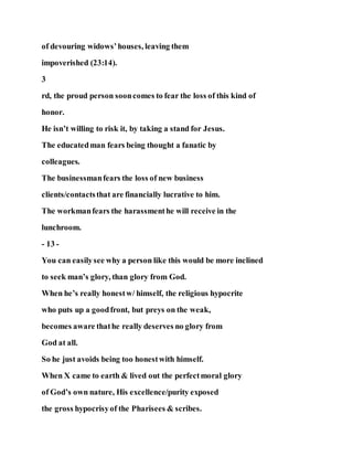 of devouring widows’houses, leaving them
impoverished (23:14).
3
rd, the proud person sooncomes to fear the loss of this kind of
honor.
He isn’t willing to risk it, by taking a stand for Jesus.
The educatedman fears being thought a fanatic by
colleagues.
The businessmanfears the loss of new business
clients/contactsthat are financially lucrative to him.
The workmanfears the harassmenthe will receive in the
lunchroom.
- 13 -
You can easilysee why a person like this would be more inclined
to seek man’s glory, than glory from God.
When he’s really honestw/ himself, the religious hypocrite
who puts up a goodfront, but preys on the weak,
becomes aware thathe really deserves no glory from
God at all.
So he just avoids being too honestwith himself.
When X came to earth & lived out the perfectmoral glory
of God’s own nature, His excellence/purity exposed
the gross hypocrisyof the Pharisees & scribes.
 