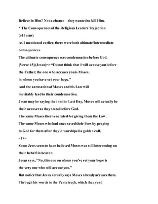 Believe in Him? Not a chance—theywantedto kill Him.
* The Consequencesofthe Religious Leaders’Rejection
(of Jesus)
As I mentioned earlier, there were both ultimate/intermediate
consequences.
The ultimate consequencewas condemnationbefore God.
[Verse 45](Jesus)=> “Do notthink that I will accuse youbefore
the Father;the one who accuses youis Moses,
in whom you have set your hope.”
And the accusationofMoses and his Law will
inevitably leadto their condemnation.
Jesus may be saying that on the Last Day, Moses willactually be
their accuseras they stand before God.
The same Moses theyvenerated for giving them the Law.
The same Moses who had once savedtheir lives by praying
to God for them after they’d worshiped a golden calf.
- 14 -
Some Jews seemto have believed Moseswas still intervening on
their behalf in heaven.
Jesus says, “No, this one on whom you’ve set your hope is
the very one who will accuse you.”
But notice that Jesus actuallysays Moses alreadyaccusesthem.
Through his words in the Pentateuch, which they read
 